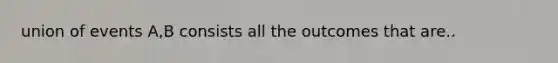 union of events A,B consists all the outcomes that are..