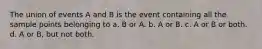 The union of events A and B is the event containing all the sample points belonging to a. B or A. b. A or B. c. A or B or both. d. A or B, but not both.