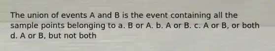 The union of events A and B is the event containing all the sample points belonging to a. B or A. b. A or B. c. A or B, or both d. A or B, but not both