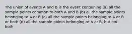 The union of events A and B is the event containing (a) all the sample points common to both A and B (b) all the sample points belonging to A or B (c) all the sample points belonging to A or B or both (d) all the sample points belonging to A or B, but not both