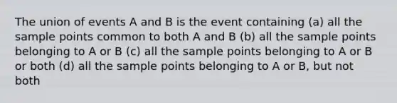 The union of events A and B is the event containing (a) all the sample points common to both A and B (b) all the sample points belonging to A or B (c) all the sample points belonging to A or B or both (d) all the sample points belonging to A or B, but not both