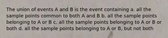 The union of events A and B is the event containing a. all the sample points common to both A and B b. all the sample points belonging to A or B c. all the sample points belonging to A or B or both d. all the sample points belonging to A or B, but not both