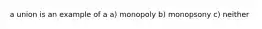 a union is an example of a a) monopoly b) monopsony c) neither