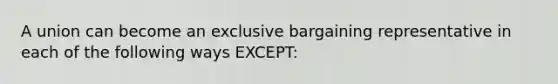 A union can become an exclusive bargaining representative in each of the following ways EXCEPT: