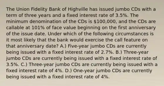 The Union Fidelity Bank of Highville has issued jumbo CDs with a term of three years and a fixed interest rate of 3.5%. The minimum denomination of the CDs is 100,000, and the CDs are callable at 101% of face value beginning on the first anniversary of the issue date. Under which of the following circumstances is it most likely that the bank would exercise the call feature on that anniversary date? A.) Five-year jumbo CDs are currently being issued with a fixed interest rate of 2.7%. B.) Three-year jumbo CDs are currently being issued with a fixed interest rate of 3.5%. C.) Three-year jumbo CDs are currently being issued with a fixed interest rate of 4%. D.) One-year jumbo CDs are currently being issued with a fixed interest rate of 4%.