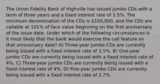 The Union Fidelity Bank of Highville has issued jumbo CDs with a term of three years and a fixed interest rate of 3.5%. The minimum denomination of the CDs is 100,000, and the CDs are callable at 101% of face value beginning on the first anniversary of the issue date. Under which of the following circumstances is it most likely that the bank would exercise the call feature on that anniversary date? A) Three-year jumbo CDs are currently being issued with a fixed interest rate of 3.5%. B) One-year jumbo CDs are currently being issued with a fixed interest rate of 4%. C) Three-year jumbo CDs are currently being issued with a fixed interest rate of 4%. D) Five-year jumbo CDs are currently being issued with a fixed interest rate of 2.7%.