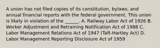 A union has not filed copies of its constitution, bylaws, and annual financial reports with the federal government. This union is likely in violation of the ______. A. Railway Labor Act of 1926 B. Worker Adjustment and Retraining Notification Act of 1988 C. Labor Management Relations Act of 1947 (Taft-Hartley Act) D. Labor Management Reporting Disclosure Act of 1959