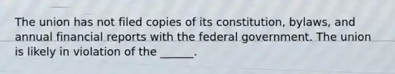 The union has not filed copies of its constitution, bylaws, and annual financial reports with the federal government. The union is likely in violation of the ______.