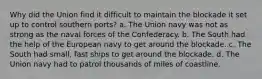 Why did the Union find it difficult to maintain the blockade it set up to control southern ports? a. The Union navy was not as strong as the naval forces of the Confederacy. b. The South had the help of the European navy to get around the blockade. c. The South had small, fast ships to get around the blockade. d. The Union navy had to patrol thousands of miles of coastline.