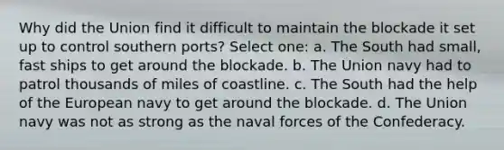 Why did the Union find it difficult to maintain the blockade it set up to control southern ports? Select one: a. The South had small, fast ships to get around the blockade. b. The Union navy had to patrol thousands of miles of coastline. c. The South had the help of the European navy to get around the blockade. d. The Union navy was not as strong as the naval forces of the Confederacy.