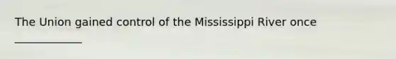 The Union gained control of the Mississippi River once ____________