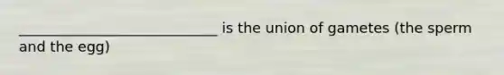 ____________________________ is the union of gametes (the sperm and the egg)