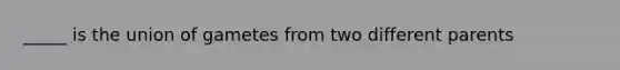 _____ is the union of gametes from two different parents