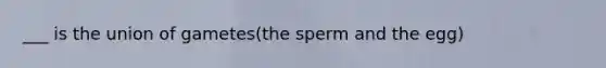 ___ is the union of gametes(the sperm and the egg)