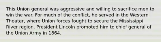 This Union general was aggressive and willing to sacrifice men to win the war. For much of the conflict, he served in the Western Theater, where Union forces fought to secure the Mississippi River region. President Lincoln promoted him to chief general of the Union Army in 1864.