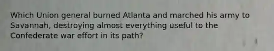 Which Union general burned Atlanta and marched his army to Savannah, destroying almost everything useful to the Confederate war effort in its path?