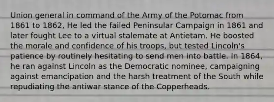 Union general in command of the Army of the Potomac from 1861 to 1862, He led the failed Peninsular Campaign in 1861 and later fought Lee to a virtual stalemate at Antietam. He boosted the morale and confidence of his troops, but tested Lincoln's patience by routinely hesitating to send men into battle. In 1864, he ran against Lincoln as the Democratic nominee, campaigning against emancipation and the harsh treatment of the South while repudiating the antiwar stance of the Copperheads.