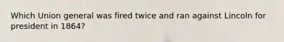 Which Union general was fired twice and ran against Lincoln for president in 1864?