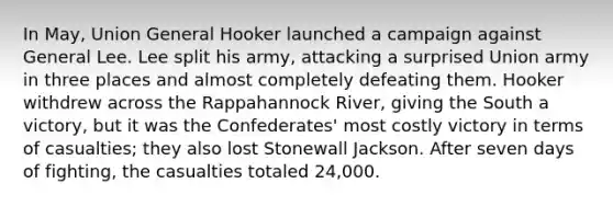 In May, Union General Hooker launched a campaign against General Lee. Lee split his army, attacking a surprised Union army in three places and almost completely defeating them. Hooker withdrew across the Rappahannock River, giving the South a victory, but it was the Confederates' most costly victory in terms of casualties; they also lost Stonewall Jackson. After seven days of fighting, the casualties totaled 24,000.