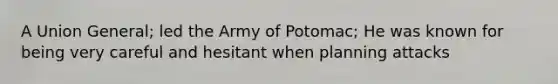 A Union General; led the Army of Potomac; He was known for being very careful and hesitant when planning attacks