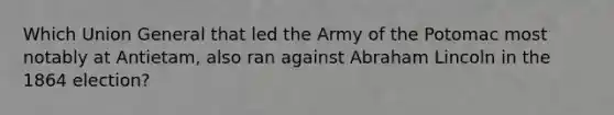 Which Union General that led the Army of the Potomac most notably at Antietam, also ran against Abraham Lincoln in the 1864 election?