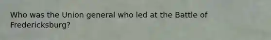 Who was the Union general who led at the Battle of Fredericksburg?