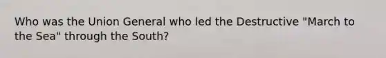 Who was the Union General who led the Destructive "March to the Sea" through the South?