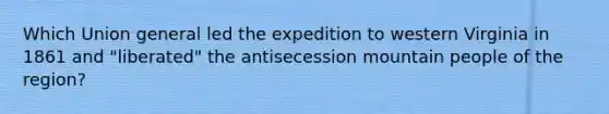 Which Union general led the expedition to western Virginia in 1861 and "liberated" the antisecession mountain people of the region?