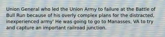 Union General who led the Union Army to failure at the Battle of Bull Run because of his overly complex plans for the distracted, inexperienced army' He was going to go to Manasses, VA to try and capture an important railroad junction.