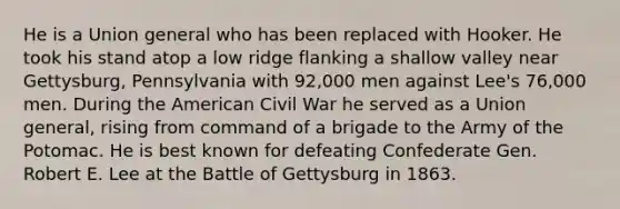 He is a Union general who has been replaced with Hooker. He took his stand atop a low ridge flanking a shallow valley near Gettysburg, Pennsylvania with 92,000 men against Lee's 76,000 men. During the American Civil War he served as a Union general, rising from command of a brigade to the Army of the Potomac. He is best known for defeating Confederate Gen. Robert E. Lee at the Battle of Gettysburg in 1863.