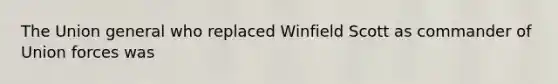 The Union general who replaced Winfield Scott as commander of Union forces was
