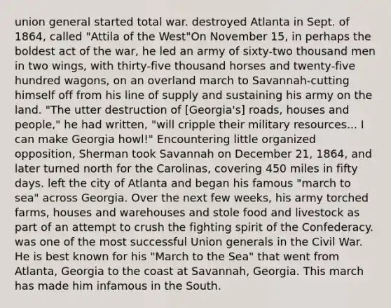 union general started total war. destroyed Atlanta in Sept. of 1864, called "Attila of the West"On November 15, in perhaps the boldest act of the war, he led an army of sixty-two thousand men in two wings, with thirty-five thousand horses and twenty-five hundred wagons, on an overland march to Savannah-cutting himself off from his line of supply and sustaining his army on the land. "The utter destruction of [Georgia's] roads, houses and people," he had written, "will cripple their military resources... I can make Georgia howl!" Encountering little organized opposition, Sherman took Savannah on December 21, 1864, and later turned north for the Carolinas, covering 450 miles in fifty days. left the city of Atlanta and began his famous "march to sea" across Georgia. Over the next few weeks, his army torched farms, houses and warehouses and stole food and livestock as part of an attempt to crush the fighting spirit of the Confederacy. was one of the most successful Union generals in the Civil War. He is best known for his "March to the Sea" that went from Atlanta, Georgia to the coast at Savannah, Georgia. This march has made him infamous in the South.