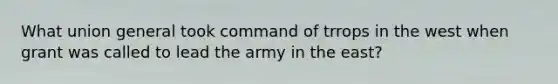 What union general took command of trrops in the west when grant was called to lead the army in the east?