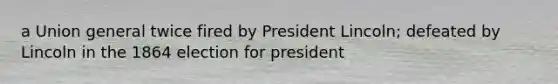 a Union general twice fired by President Lincoln; defeated by Lincoln in the 1864 election for president