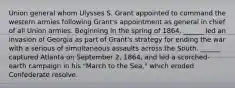 Union general whom Ulysses S. Grant appointed to command the western armies following Grant's appointment as general in chief of all Union armies. Beginning in the spring of 1864, ______ led an invasion of Georgia as part of Grant's strategy for ending the war with a serious of simultaneous assaults across the South. ______ captured Atlanta on September 2, 1864, and led a scorched-earth campaign in his "March to the Sea," which eroded Confederate resolve.