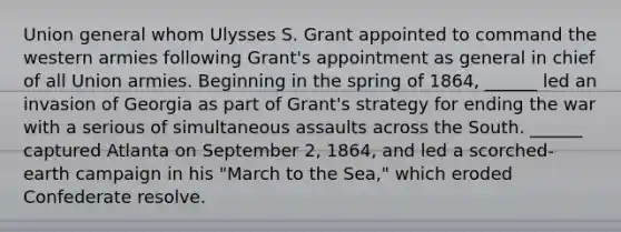 Union general whom Ulysses S. Grant appointed to command the western armies following Grant's appointment as general in chief of all Union armies. Beginning in the spring of 1864, ______ led an invasion of Georgia as part of Grant's strategy for ending the war with a serious of simultaneous assaults across the South. ______ captured Atlanta on September 2, 1864, and led a scorched-earth campaign in his "March to the Sea," which eroded Confederate resolve.