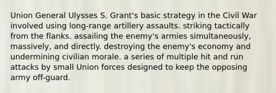 Union General Ulysses S. Grant's basic strategy in the Civil War involved using long-range artillery assaults. striking tactically from the flanks. assailing the enemy's armies simultaneously, massively, and directly. destroying the enemy's economy and undermining civilian morale. a series of multiple hit and run attacks by small Union forces designed to keep the opposing army off-guard.