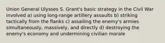 Union General Ulysses S. Grant's basic strategy in the Civil War involved a) using long-range artillery assaults b) striking tactically from the flanks c) assailing the enemy's armies simultaneously, massively, and directly d) destroying the enemy's economy and undermining civilian morale