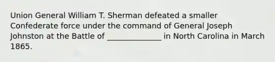 Union General William T. Sherman defeated a smaller Confederate force under the command of General Joseph Johnston at the Battle of ______________ in North Carolina in March 1865.