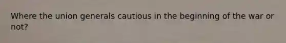 Where the union generals cautious in the beginning of the war or not?