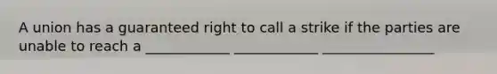 A union has a guaranteed right to call a strike if the parties are unable to reach a ____________ ____________ ________________