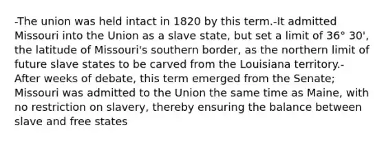 -The union was held intact in 1820 by this term.-It admitted Missouri into the Union as a slave state, but set a limit of 36° 30', the latitude of Missouri's southern border, as the northern limit of future slave states to be carved from the Louisiana territory.- After weeks of debate, this term emerged from the Senate; Missouri was admitted to the Union the same time as Maine, with no restriction on slavery, thereby ensuring the balance between slave and free states