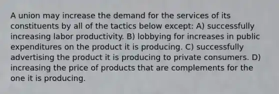 A union may increase the demand for the services of its constituents by all of the tactics below except: A) successfully increasing labor productivity. B) lobbying for increases in public expenditures on the product it is producing. C) successfully advertising the product it is producing to private consumers. D) increasing the price of products that are complements for the one it is producing.