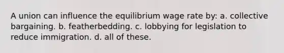 A union can influence the equilibrium wage rate by: a. collective bargaining. b. featherbedding. c. lobbying for legislation to reduce immigration. d. all of these.