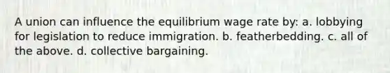 A union can influence the equilibrium wage rate by: a. lobbying for legislation to reduce immigration. b. featherbedding. c. all of the above. d. collective bargaining.