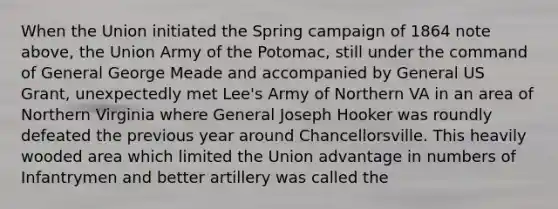 When the Union initiated the Spring campaign of 1864 note above, the Union Army of the Potomac, still under the command of General George Meade and accompanied by General US Grant, unexpectedly met Lee's Army of Northern VA in an area of Northern Virginia where General Joseph Hooker was roundly defeated the previous year around Chancellorsville. This heavily wooded area which limited the Union advantage in numbers of Infantrymen and better artillery was called the