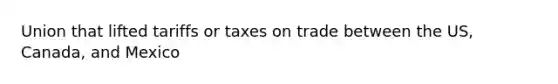 Union that lifted tariffs or taxes on trade between the US, Canada, and Mexico