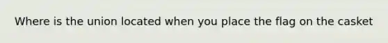 Where is the union located when you place the flag on the casket