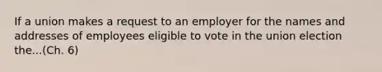 If a union makes a request to an employer for the names and addresses of employees eligible to vote in the union election the...(Ch. 6)