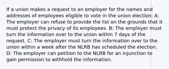 If a union makes a request to an employer for the names and addresses of employees eligible to vote in the union election: A: The employer can refuse to provide the list on the grounds that it must protect the privacy of its employees. B: The employer must turn the information over to the union within 7 days of the request. C: The employer must turn the information over to the union within a week after the NLRB has scheduled the election. D: The employer can petition to the NLRB for an injunction to gain permission to withhold the information.